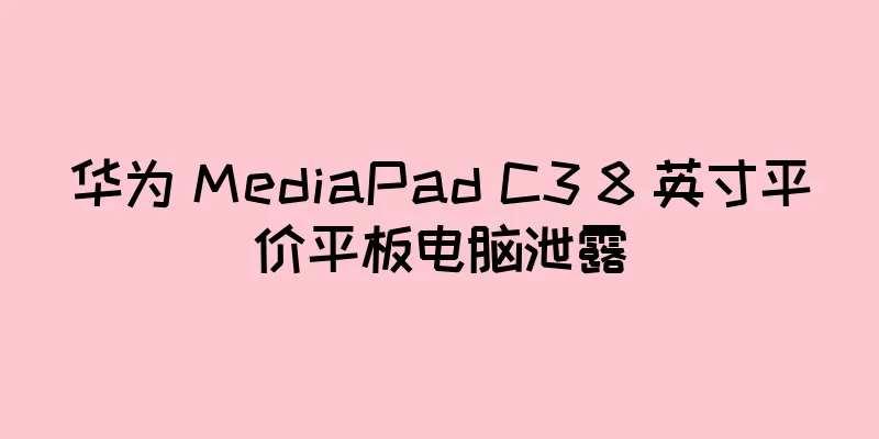 华为 MediaPad C3 8 英寸平价平板电脑泄露