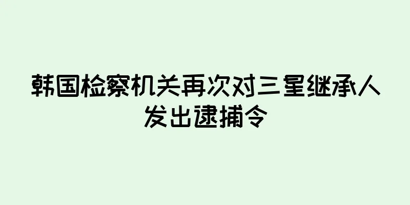 韩国检察机关再次对三星继承人发出逮捕令