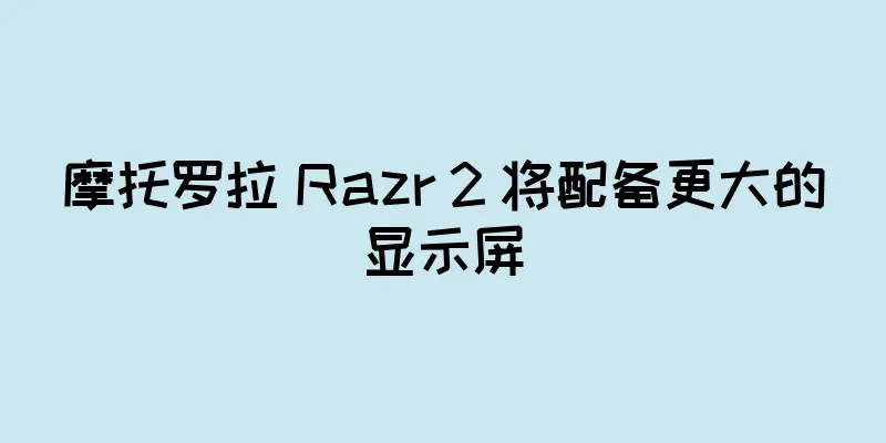 摩托罗拉 Razr 2 将配备更大的显示屏