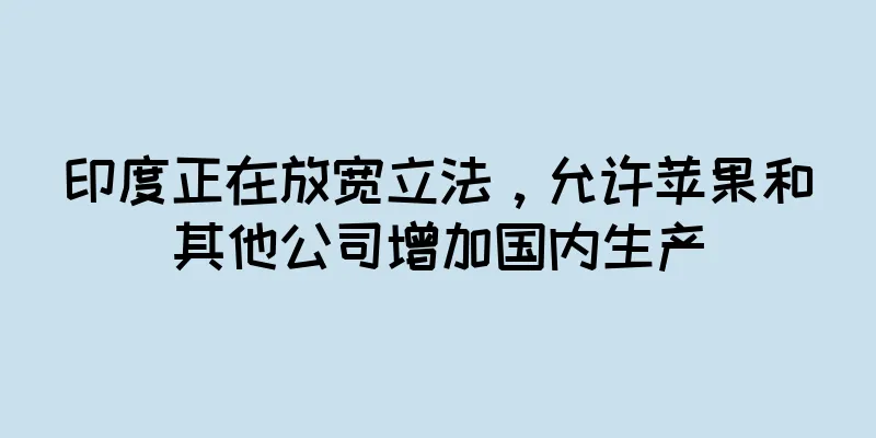 印度正在放宽立法，允许苹果和其他公司增加国内生产