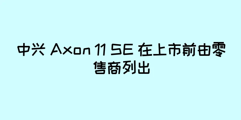 中兴 Axon 11 SE 在上市前由零售商列出