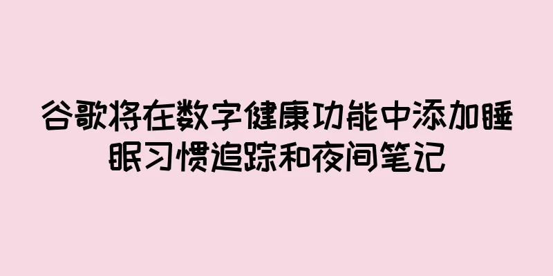 谷歌将在数字健康功能中添加睡眠习惯追踪和夜间笔记