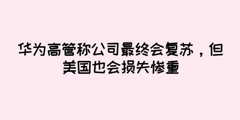 华为高管称公司最终会复苏，但美国也会损失惨重