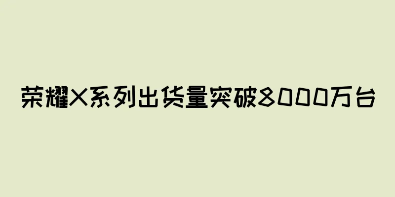 荣耀X系列出货量突破8000万台