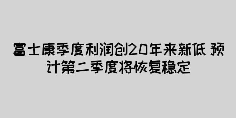 富士康季度利润创20年来新低 预计第二季度将恢复稳定