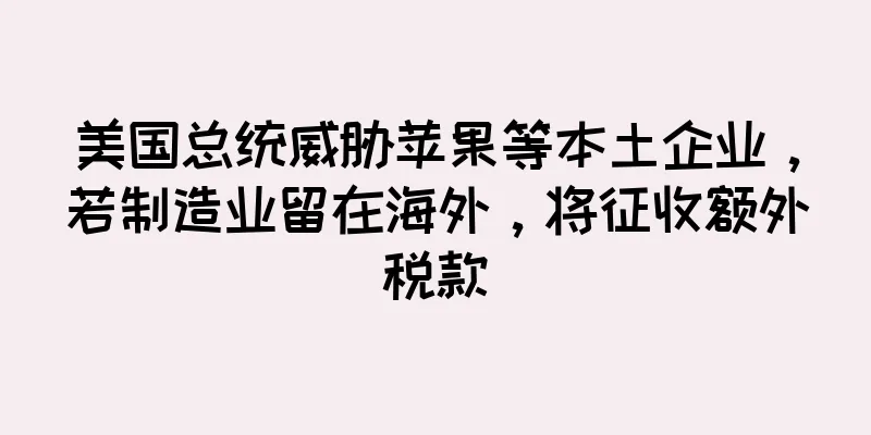 美国总统威胁苹果等本土企业，若制造业留在海外，将征收额外税款