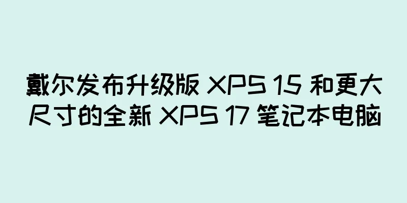 戴尔发布升级版 XPS 15 和更大尺寸的全新 XPS 17 笔记本电脑
