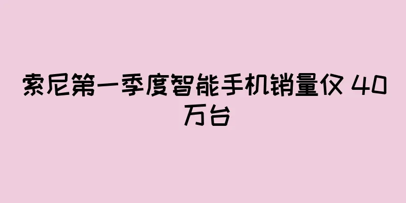 索尼第一季度智能手机销量仅 40 万台