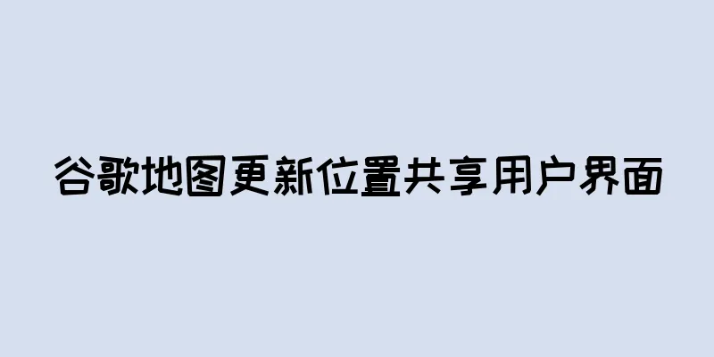 谷歌地图更新位置共享用户界面