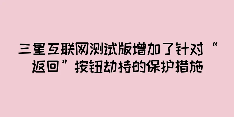 三星互联网测试版增加了针对“返回”按钮劫持的保护措施
