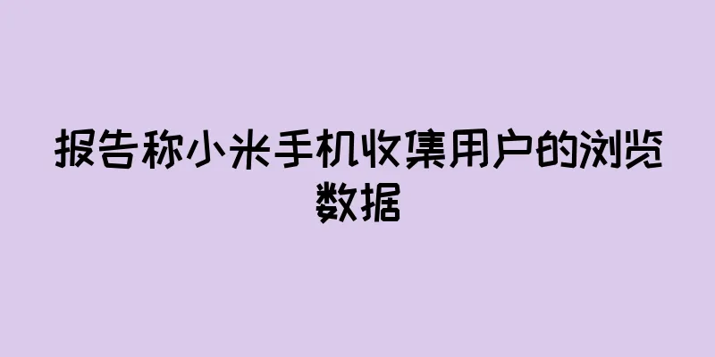 报告称小米手机收集用户的浏览数据