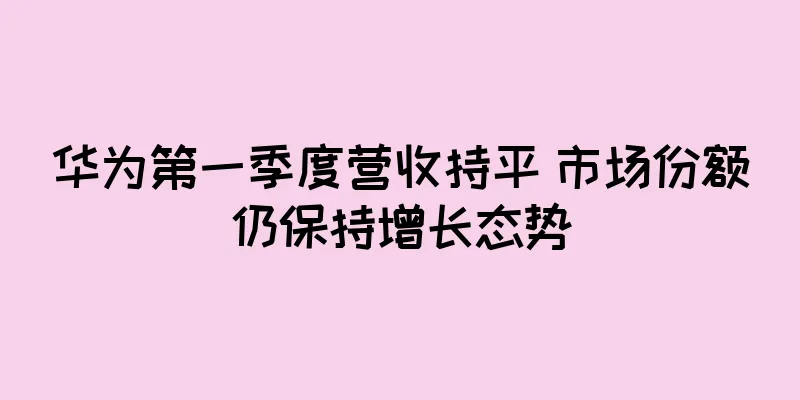 华为第一季度营收持平 市场份额仍保持增长态势