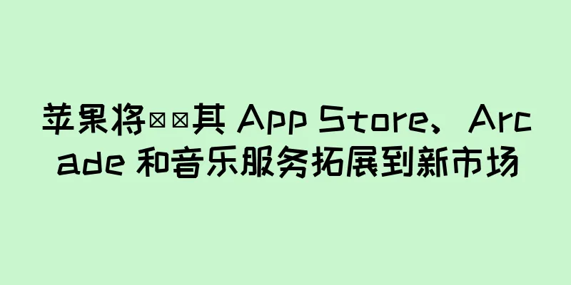 苹果将​​其 App Store、Arcade 和音乐服务拓展到新市场
