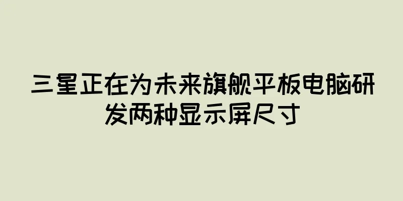三星正在为未来旗舰平板电脑研发两种显示屏尺寸