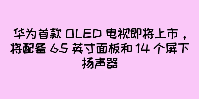 华为首款 OLED 电视即将上市，将配备 65 英寸面板和 14 个屏下扬声器
