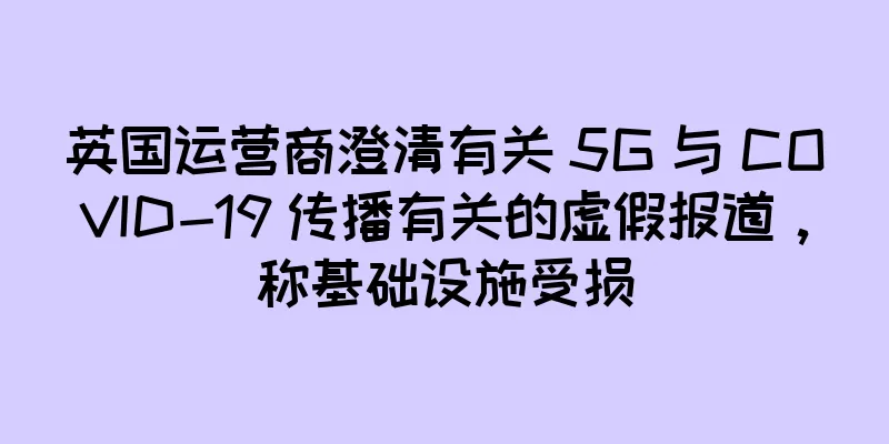 英国运营商澄清有关 5G 与 COVID-19 传播有关的虚假报道，称基础设施受损
