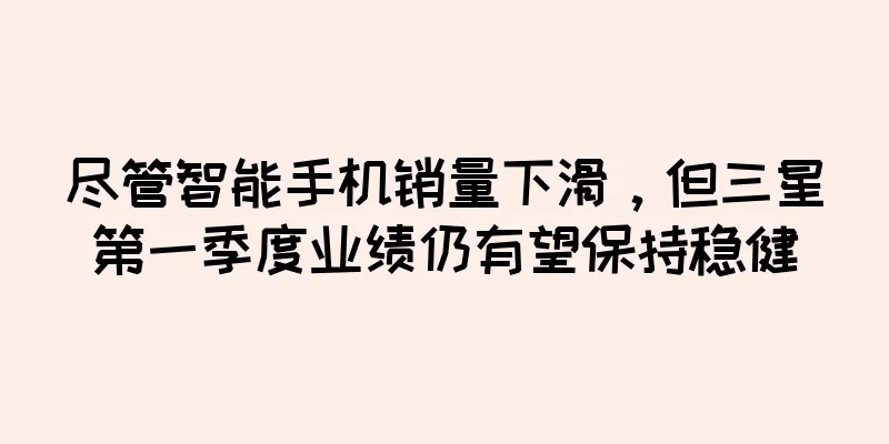 尽管智能手机销量下滑，但三星第一季度业绩仍有望保持稳健
