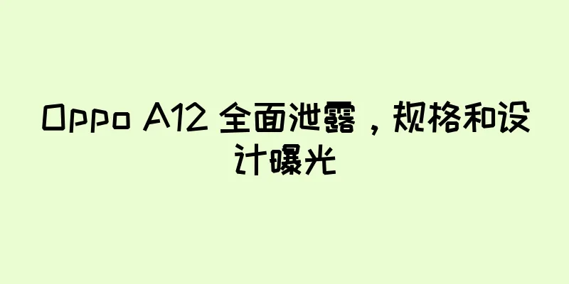 Oppo A12 全面泄露，规格和设计曝光