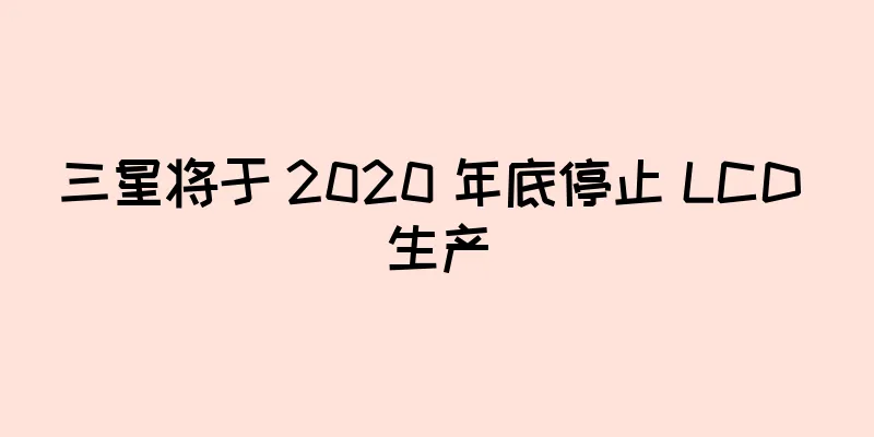 三星将于 2020 年底停止 LCD 生产