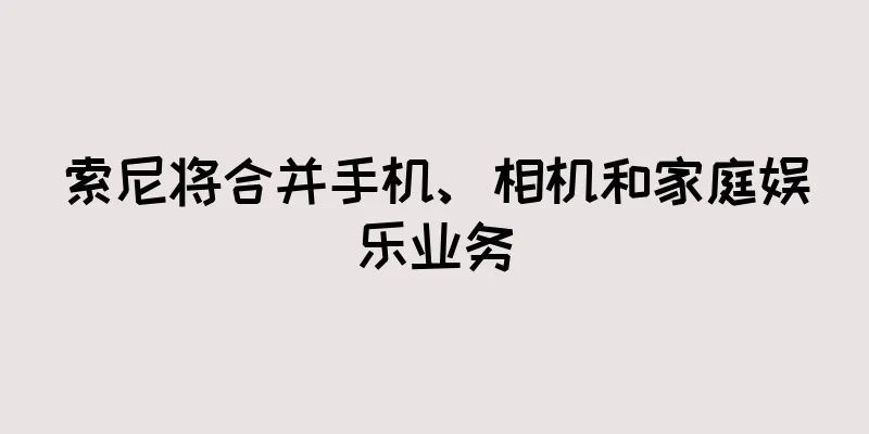 索尼将合并手机、相机和家庭娱乐业务