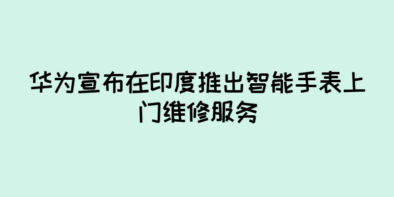 华为宣布在印度推出智能手表上门维修服务