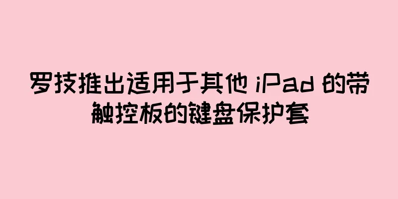 罗技推出适用于其他 iPad 的带触控板的键盘保护套