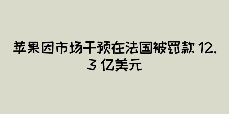 苹果因市场干预在法国被罚款 12.3 亿美元