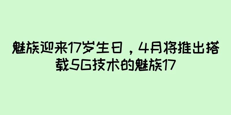 魅族迎来17岁生日，4月将推出搭载5G技术的魅族17