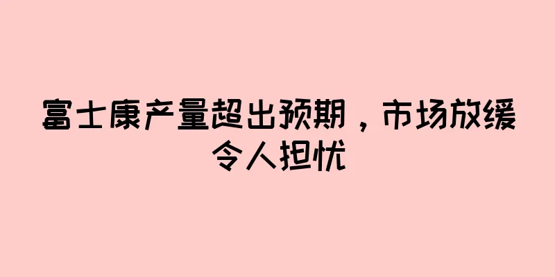 富士康产量超出预期，市场放缓令人担忧