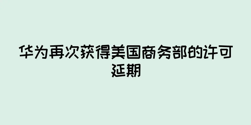 华为再次获得美国商务部的许可延期