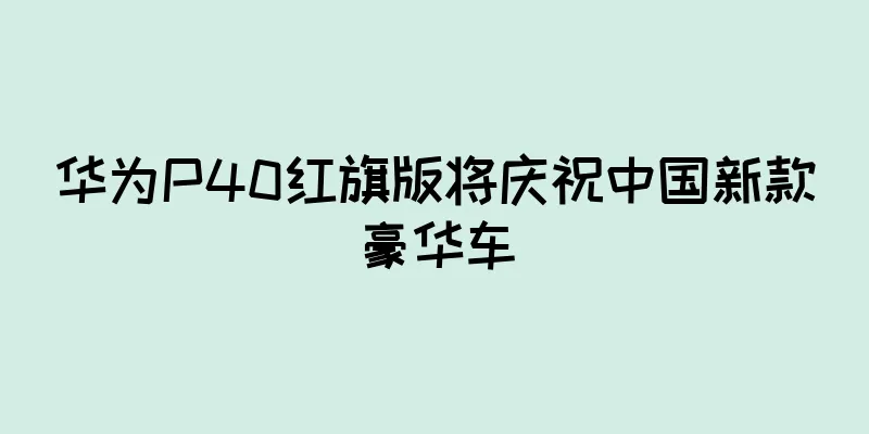 华为P40红旗版将庆祝中国新款豪华车