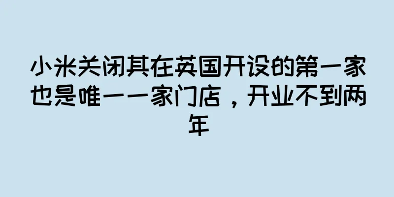 小米关闭其在英国开设的第一家也是唯一一家门店，开业不到两年