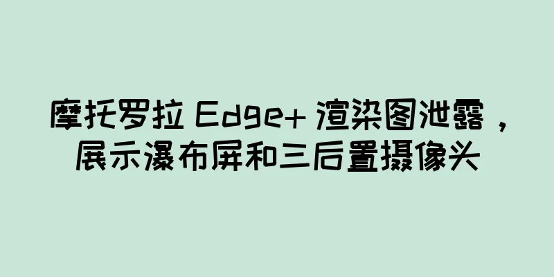 摩托罗拉 Edge+ 渲染图泄露，展示瀑布屏和三后置摄像头