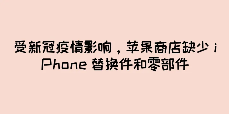 受新冠疫情影响，苹果商店缺少 iPhone 替换件和零部件
