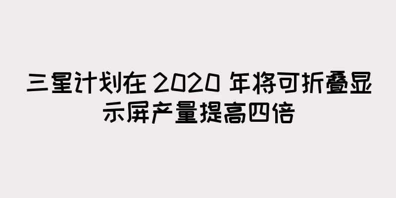 三星计划在 2020 年将可折叠显示屏产量提高四倍