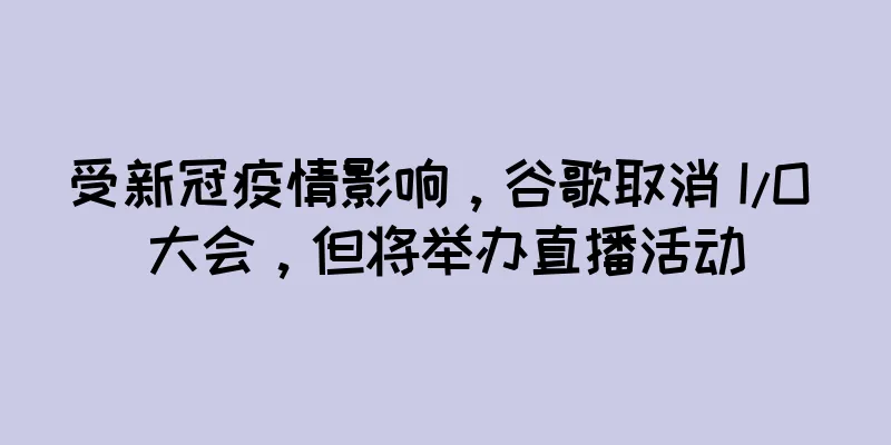 受新冠疫情影响，谷歌取消 I/O 大会，但将举办直播活动