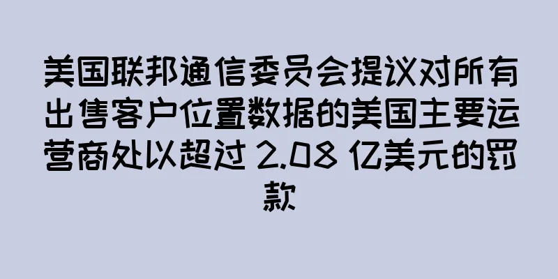 美国联邦通信委员会提议对所有出售客户位置数据的美国主要运营商处以超过 2.08 亿美元的罚款
