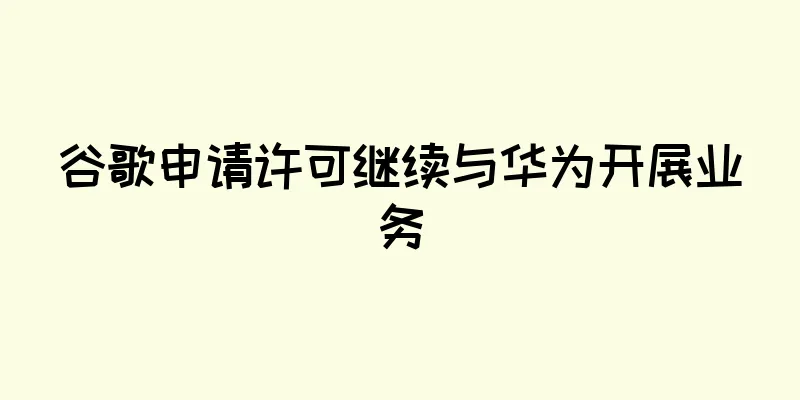 谷歌申请许可继续与华为开展业务