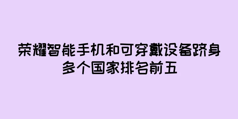 荣耀智能手机和可穿戴设备跻身多个国家排名前五