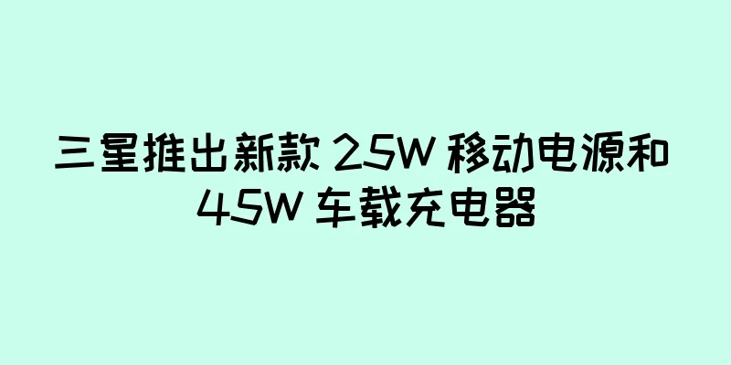 三星推出新款 25W 移动电源和 45W 车载充电器