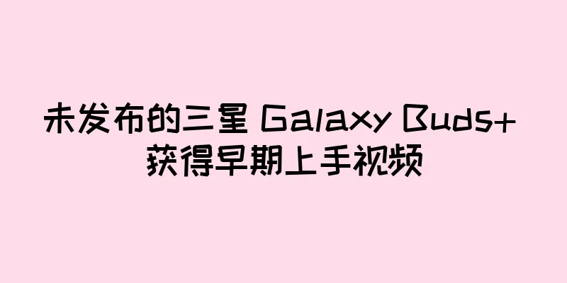 未发布的三星 Galaxy Buds+ 获得早期上手视频