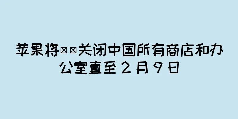 苹果将​​关闭中国所有商店和办公室直至 2 月 9 日