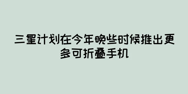 三星计划在今年晚些时候推出更多可折叠手机