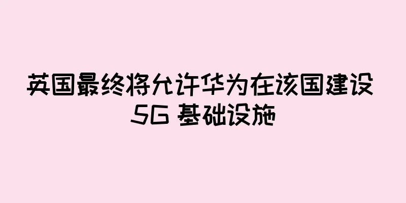 英国最终将允许华为在该国建设 5G 基础设施