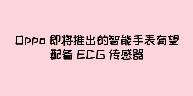 Oppo 即将推出的智能手表有望配备 ECG 传感器