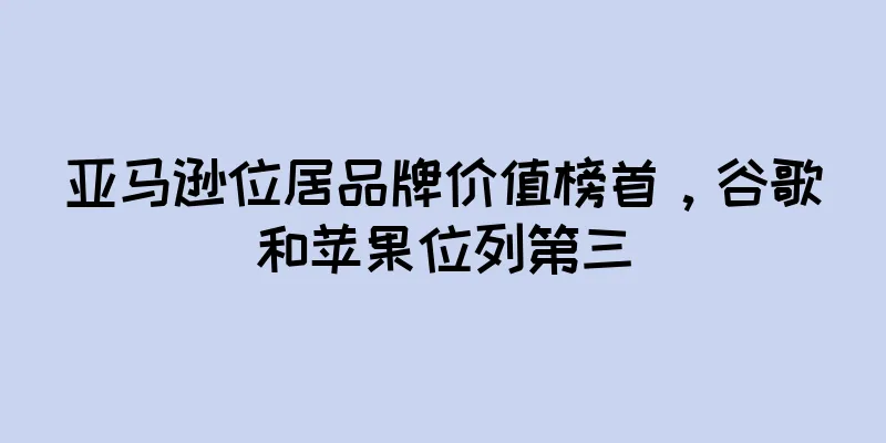 亚马逊位居品牌价值榜首，谷歌和苹果位列第三