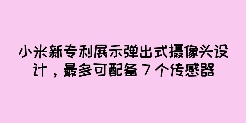 小米新专利展示弹出式摄像头设计，最多可配备 7 个传感器