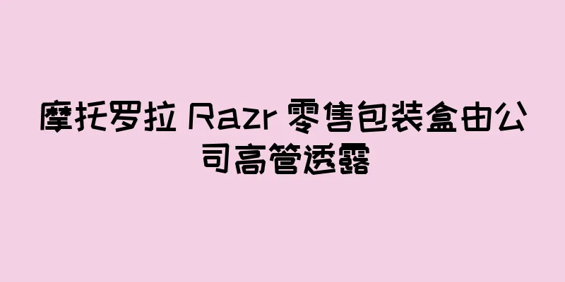 摩托罗拉 Razr 零售包装盒由公司高管透露