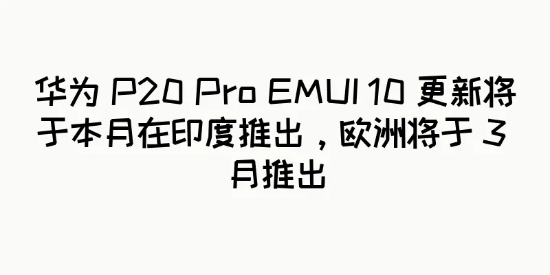 华为 P20 Pro EMUI 10 更新将于本月在印度推出，欧洲将于 3 月推出