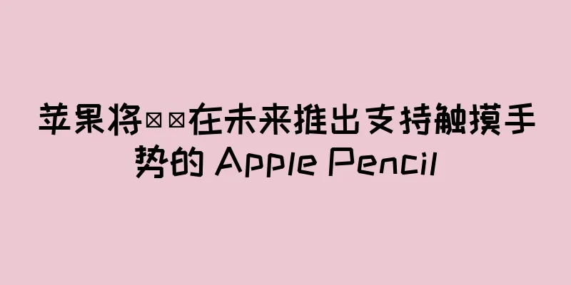 苹果将​​在未来推出支持触摸手势的 Apple Pencil
